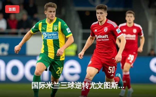 国际米兰三球逆转尤文图斯，劳塔罗双响锁定意甲天王山